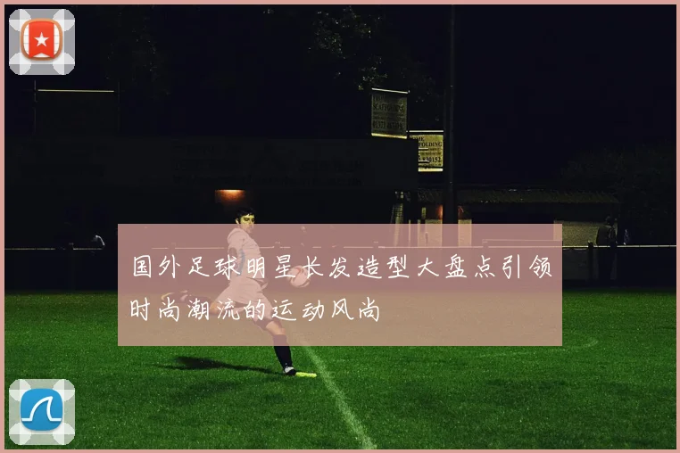 国外足球明星长发造型大盘点引领时尚潮流的运动风尚