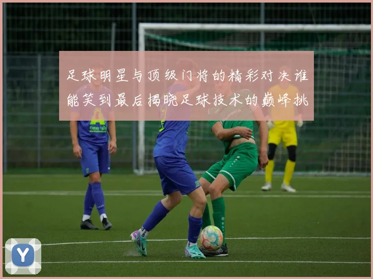 足球明星与顶级门将的精彩对决谁能笑到最后揭晓足球技术的巅峰挑战