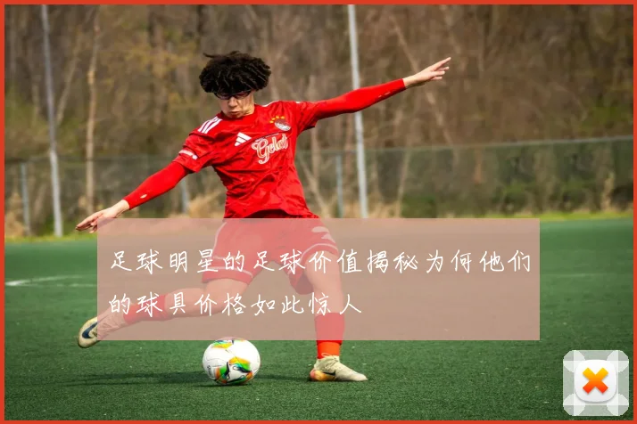 足球明星的足球价值揭秘为何他们的球具价格如此惊人