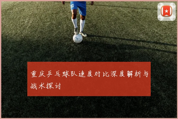 重庆乒乓球队速度对比深度解析与战术探讨