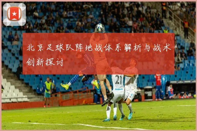 北京足球队阵地战体系解析与战术创新探讨