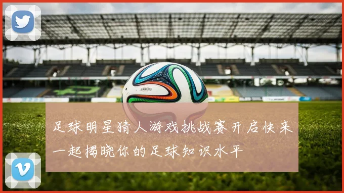 足球明星猜人游戏挑战赛开启快来一起揭晓你的足球知识水平