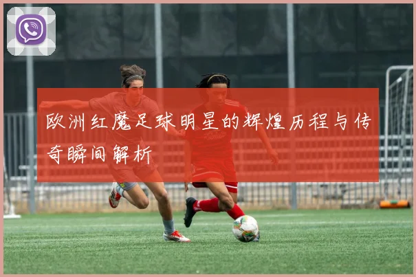 欧洲红魔足球明星的辉煌历程与传奇瞬间解析