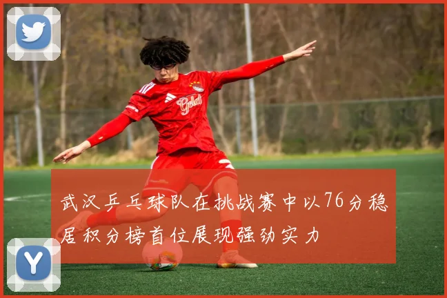 武汉乒乓球队在挑战赛中以76分稳居积分榜首位展现强劲实力
