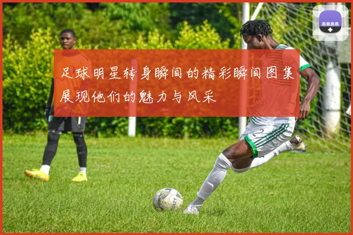 足球明星转身瞬间的精彩瞬间图集展现他们的魅力与风采