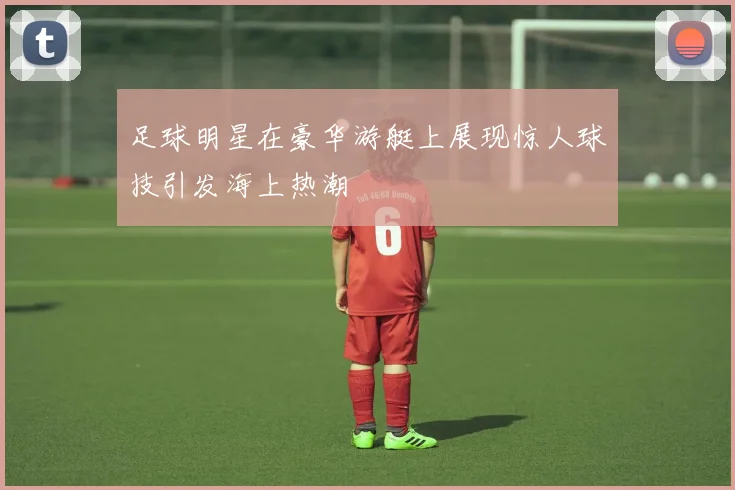 足球明星在豪华游艇上展现惊人球技引发海上热潮