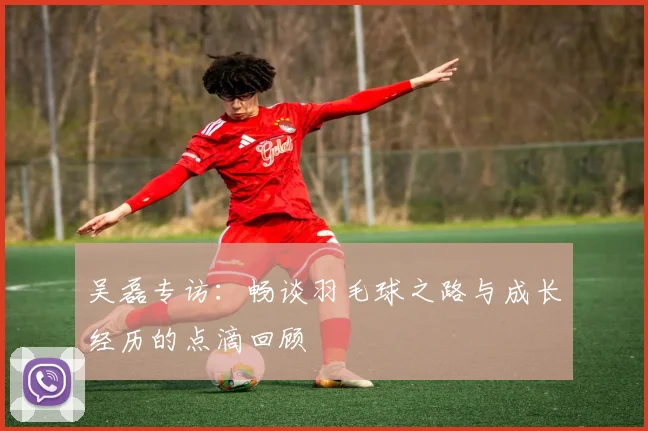 吴磊专访：畅谈羽毛球之路与成长经历的点滴回顾