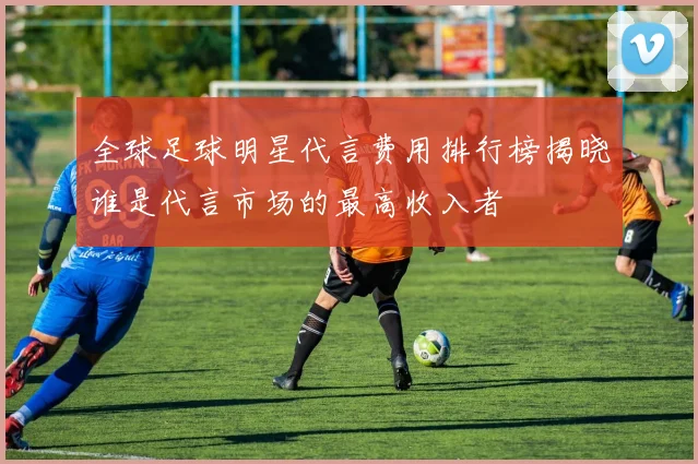 全球足球明星代言费用排行榜揭晓谁是代言市场的最高收入者