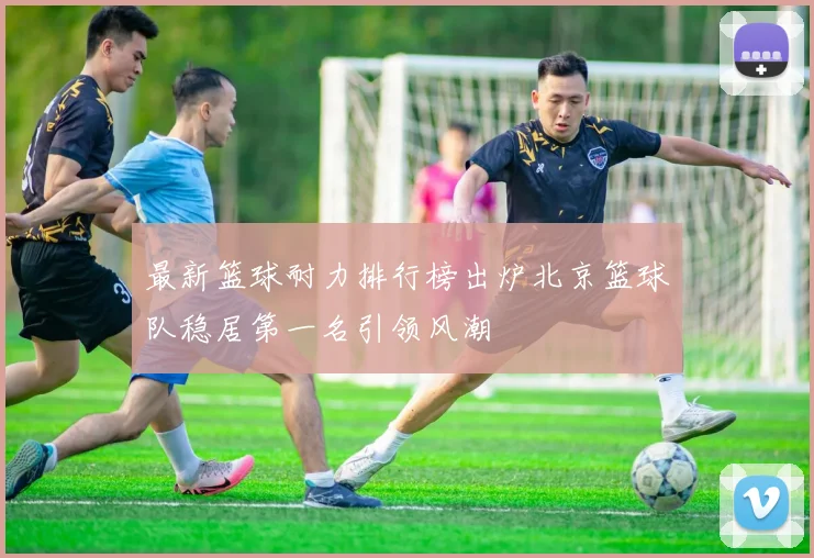 最新篮球耐力排行榜出炉北京篮球队稳居第一名引领风潮