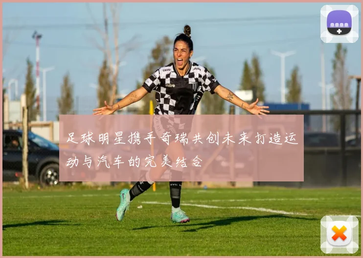 足球明星携手奇瑞共创未来打造运动与汽车的完美结合
