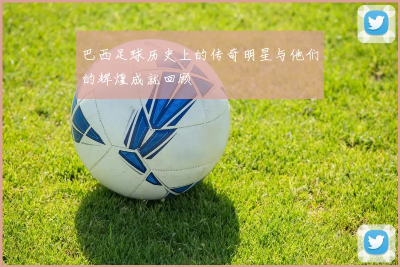 巴西足球历史上的传奇明星与他们的辉煌成就回顾