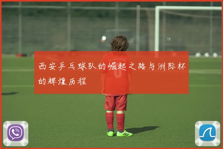 西安乒乓球队的崛起之路与洲际杯的辉煌历程