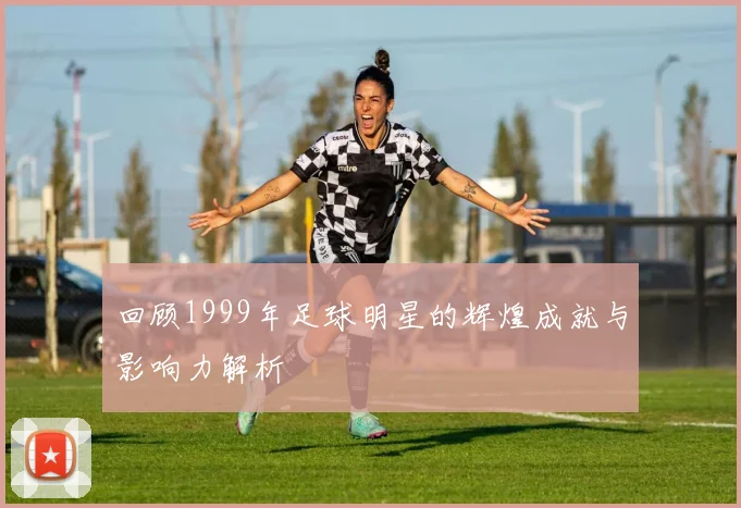 回顾1999年足球明星的辉煌成就与影响力解析