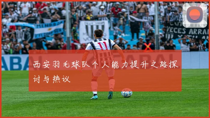 西安羽毛球队个人能力提升之路探讨与热议