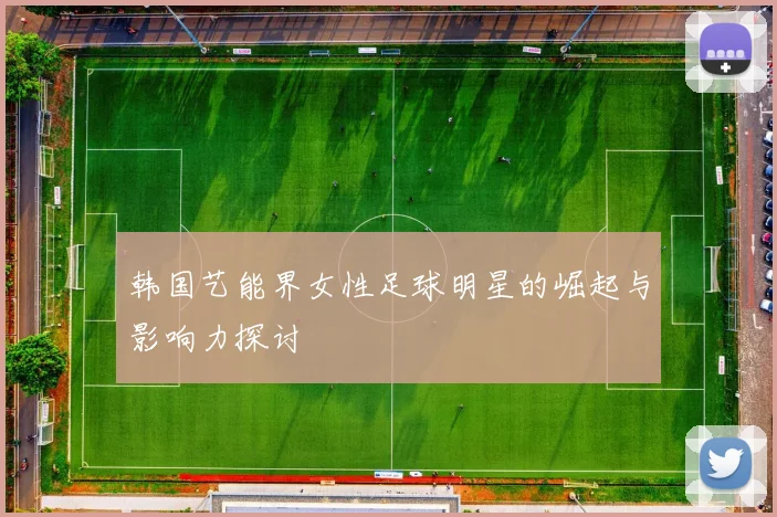 韩国艺能界女性足球明星的崛起与影响力探讨