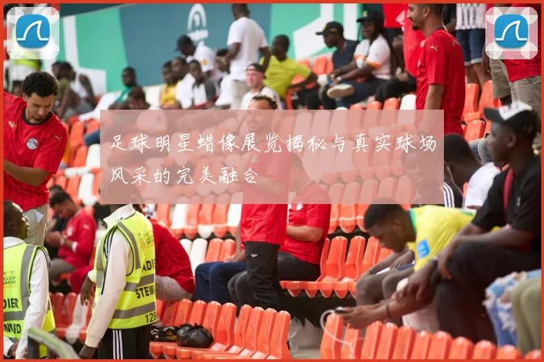 足球明星蜡像展览揭秘与真实球场风采的完美融合