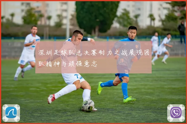 深圳足球队总决赛耐力之战展现团队精神与顽强意志