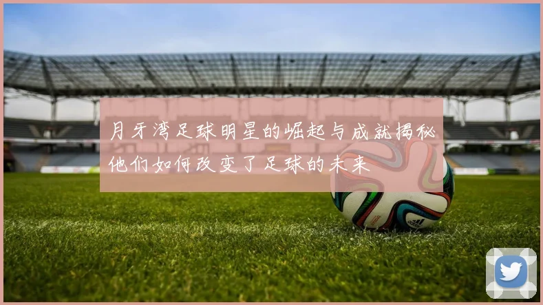 月牙湾足球明星的崛起与成就揭秘他们如何改变了足球的未来