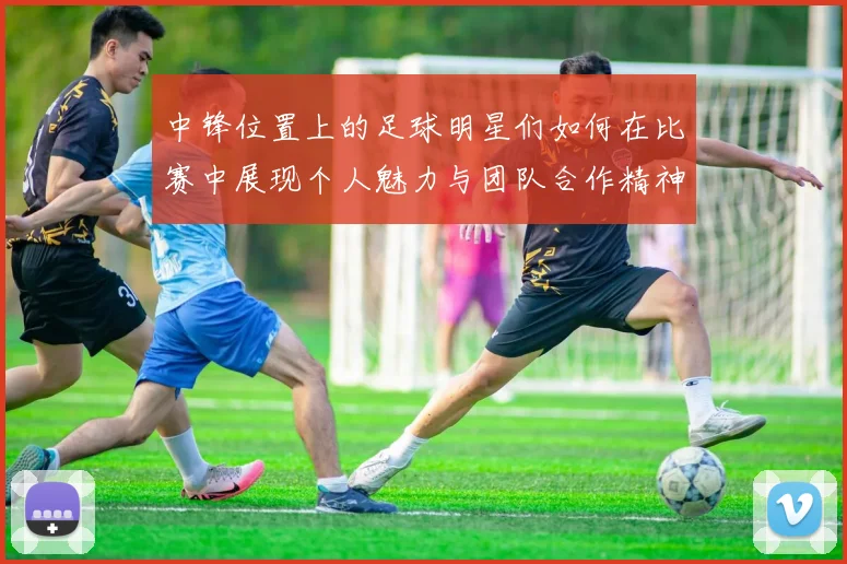 中锋位置上的足球明星们如何在比赛中展现个人魅力与团队合作精神