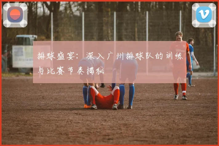 排球盛宴：深入广州排球队的训练与比赛节奏揭秘