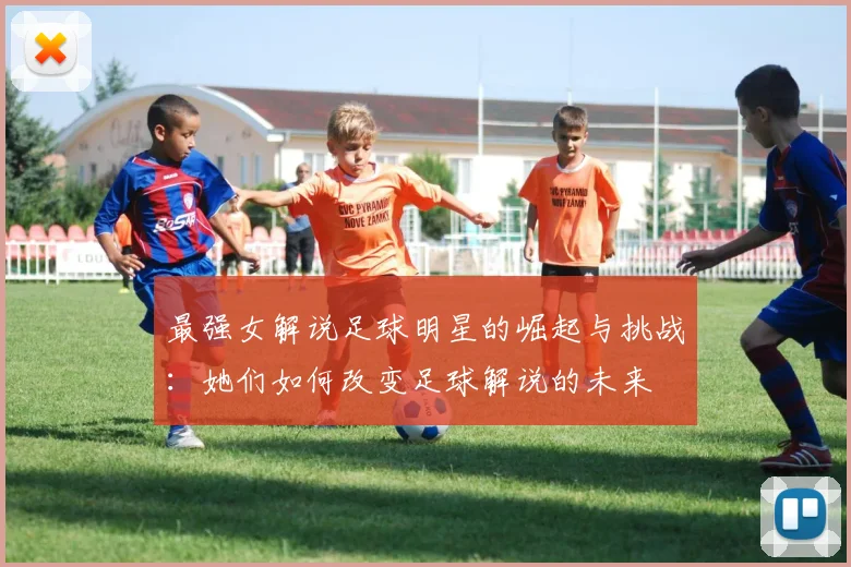 最强女解说足球明星的崛起与挑战：她们如何改变足球解说的未来