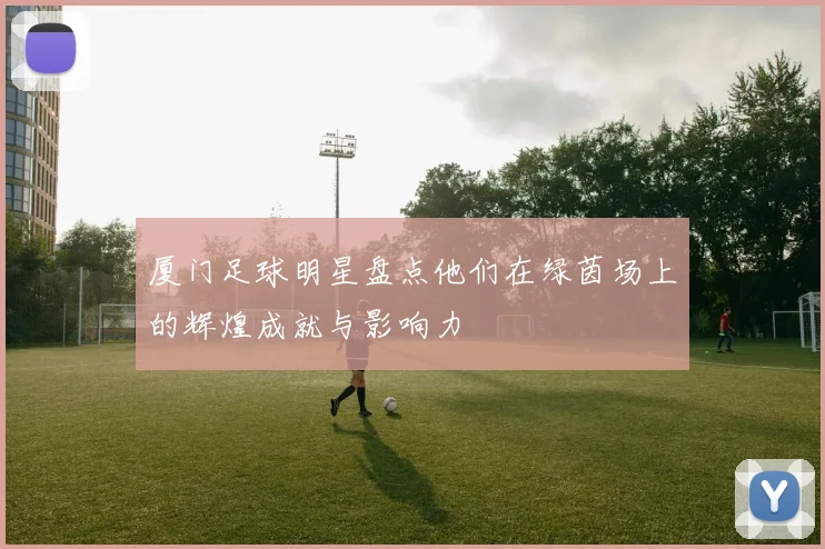 厦门足球明星盘点他们在绿茵场上的辉煌成就与影响力