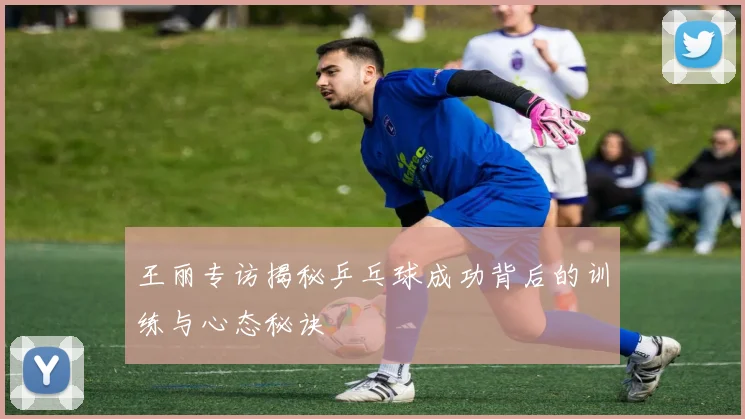 王丽专访揭秘乒乓球成功背后的训练与心态秘诀