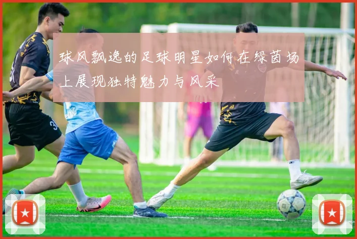 球风飘逸的足球明星如何在绿茵场上展现独特魅力与风采