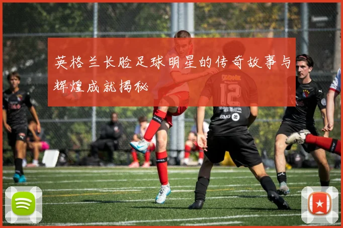 英格兰长脸足球明星的传奇故事与辉煌成就揭秘