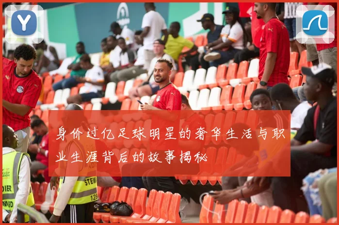 身价过亿足球明星的奢华生活与职业生涯背后的故事揭秘